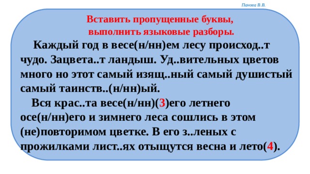 Вставить пропущенные буквы, выполнить языковые разборы.  Каждый год в весе(н/нн)ем лесу происход..т чудо. Зацвета..т ландыш. Уд..вительных цветов много но этот самый изящ..ный самый душистый самый таинств..(н/нн)ый.  Вся крас..та весе(н/нн)( 3 )его летнего осе(н/нн)его и зимнего леса сошлись в этом (не)повторимом цветке. В его з..леных с прожилками лист..ях отыщутся весна и лето( 4 ). 