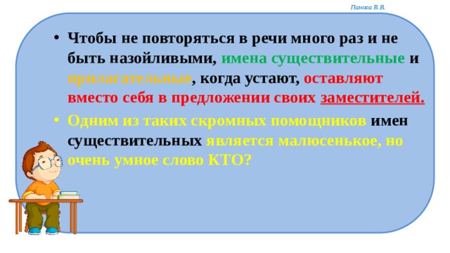 Чтобы не повторяться в речи много раз и не быть назойливыми, имена существительные и прилагательные , когда устают, оставляют вместо себя в предложении своих заместителей. Одним из таких скромных помощников имен существительных является малюсенькое, но очень умное слово КТО?  