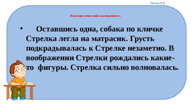   Лингвистический эксперимент .      Оставшись одна, собака по кличке Стрелка легла на матрасик. Грусть подкрадывалась к Стрелке незаметно. В воображении Стрелки рождались какие-то  фигуры. Стрелка сильно волновалась.  