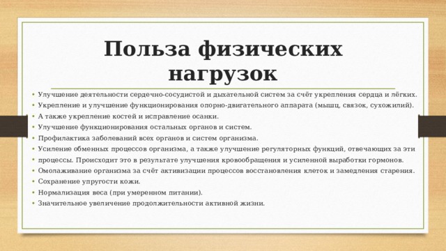 Польза физических нагрузок Улучшение деятельности сердечно-сосудистой и дыхательной систем за счёт укрепления сердца и лёгких. Укрепление и улучшение функционирования опорно-двигательного аппарата (мышц, связок, сухожилий). А также укрепление костей и исправление осанки. Улучшение функционирования остальных органов и систем. Профилактика заболеваний всех органов и систем организма. Усиление обменных процессов организма, а также улучшение регуляторных функций, отвечающих за эти процессы. Происходит это в результате улучшения кровообращения и усиленной выработки гормонов. Омолаживание организма за счёт активизации процессов восстановления клеток и замедления старения. Сохранение упругости кожи. Нормализация веса (при умеренном питании). Значительное увеличение продолжительности активной жизни. 