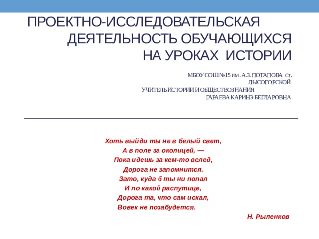 Проектно-исследовательская деятельность обучающихся  на уроках истории   МБОУ СОШ №15 им . А.З. Потапова ст . Лысогорской  учитель истории и обществознания Гараева Каринэ Бегларовна Хоть выйди ты не в белый свет, А в поле за околицей, — Пока идешь за кем-то вслед, Дорога не запомнится. Зато, куда б ты ни попал И по какой распутице, Дорога та, что сам искал,  Вовек не позабудется.                                  Н. Рыленков 