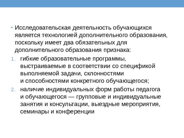 Исследовательская деятельность обучающихся является технологией дополнительного образования, поскольку имеет два обязательных для дополнительного образования признака: гибкие образовательные программы, выстраиваемые в соответствии со спецификой выполняемой задачи, склонностями и способностями конкретного обучающегося; наличие индивидуальных форм работы педагога и обучающегося — групповые и индивидуальные занятия и консультации, выездные мероприятия, семинары и конференции 