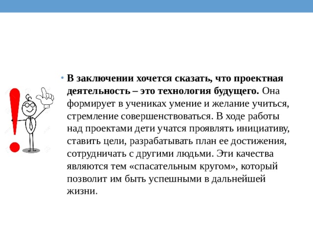 В заключении хочется сказать, что проектная деятельность – это технология будущего.  Она формирует в учениках умение и желание учиться, стремление совершенствоваться. В ходе работы над проектами дети учатся проявлять инициативу, ставить цели, разрабатывать план ее достижения, сотрудничать с другими людьми. Эти качества являются тем «спасательным кругом», который позволит им быть успешными в дальнейшей жизни . 