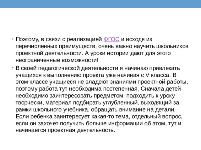 Поэтому, в связи с реализацией  ФГОС  и исходя из перечисленных преимуществ, очень важно научить школьников проектной деятельности. А уроки истории дают для этого неограниченные возможности! В своей педагогической деятельности я начинаю привлекать учащихся к выполнению проекта уже начиная с V класса. В этом классе учащиеся не владеют знаниями проектной работы, поэтому работа тут необходима постепенная. Сначала детей необходимо заинтересовать предметом, подходить к уроку творчески, материал подбирать углубленный, выходящий за рамки школьного учебника, обращать внимание на детали. Если ребенка заинтересует какая-то тема, отдельный вопрос, если он захочет получить больше информации об этом, тут и начинается проектная деятельность. 