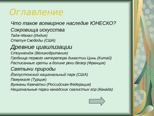 Оглавление Что такое всемирное наследие ЮНЕСКО? Сокровища искусства Тадж-Махал (Индия) Статуя Свободы (США) Древние цивилизации Стоунхендж (Великобритания) Гробница первого императора династии Цинь (Китай) Расписанные гроты в долине реки Везер (Франция) Святыни природы Йэллустонский национальный парк (США) Памуккале (Турция) Вулканы Камчатки (Российская Федерация) Национальные парки канадских скалистых гор (Канада)   