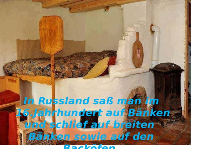 In Russland saß man im  16.Jahrhundert auf Bänken und schlief auf breiten Bänken sowie auf den Backöfen. 