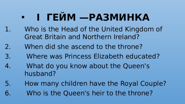   I гейм —Разминка  Who is the Head of the United Kingdom of Great Brit­ain and Northern Ireland? When did she ascend to the throne?  Where was Princess Elizabeth educated?  What do you know about the Queen's husband?  How many children have the Royal Couple?   Who is the Queen's heir to the throne?  
