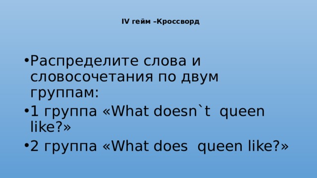  IV гейм –Кроссворд   Распределите слова и словосочетания по двум группам: 1 группа «What doesn`t queen like?» 2 группа «What does queen like?» 