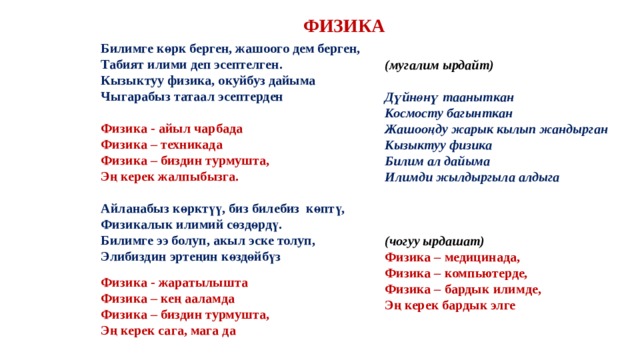 ФИЗИКА Билимге көрк берген, жашоого дем берген, Табият илими деп эсептелген. Кызыктуу физика, окуйбуз дайыма Чыгарабыз татаал эсептерден  Физика - айыл чарбада Физика – техникада Физика – биздин турмушта, Эң керек жалпыбызга.  Айланабыз көрктүү, биз билебиз көптү, Физикалык илимий сөздөрдү. Билимге ээ болуп, акыл эске толуп, Элибиздин эртеңин көздөйбүз (мугалим ырдайт)  Дүйнөнү тааныткан Космосту багынткан Жашооңду жарык кылып жандырган Кызыктуу физика Билим ал дайыма Илимди жылдыргыла алдыга    (чогуу ырдашат) Физика – медицинада, Физика – компьютерде, Физика – бардык илимде, Эң керек бардык элге  Физика - жаратылышта Физика – кең ааламда Физика – биздин турмушта, Эң керек сага, мага да  