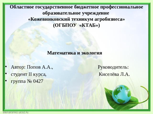 Областное государственное бюджетное профессиональное образовательное учреждение  «Кожевниковский техникум агробизнеса»  (ОГБПОУ «КТАБ»)  Математика и экология  Автор: Попов А.А., Руководитель: студент II курса, Киселёва Л.А. группа № 0427 