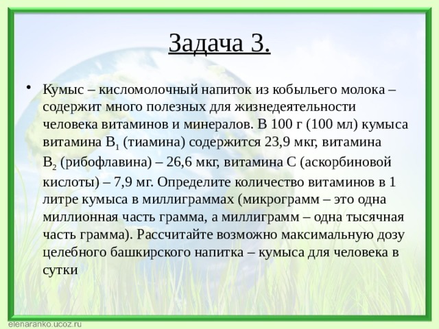 Задача 3. Кумыс – кисломолочный напиток из кобыльего молока – содержит много полезных для жизнедеятельности человека витаминов и минералов. В 100 г (100 мл) кумыса витамина В 1  (тиамина) содержится 23,9 мкг, витамина В 2  (рибофлавина) – 26,6 мкг, витамина С (аскорбиновой кислоты) – 7,9 мг. Определите количество витаминов в 1 литре кумыса в миллиграммах (микрограмм – это одна миллионная часть грамма, а миллиграмм – одна тысячная часть грамма). Рассчитайте возможно максимальную дозу целебного башкирского напитка – кумыса для человека в сутки 