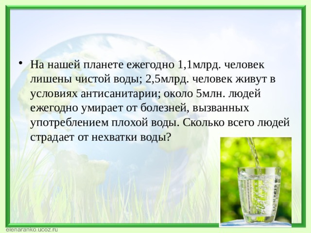 На нашей планете ежегодно 1,1млрд. человек лишены чистой воды; 2,5млрд. человек живут в условиях антисанитарии; около 5млн. людей ежегодно умирает от болезней, вызванных употреблением плохой воды. Сколько всего людей страдает от нехватки воды?  