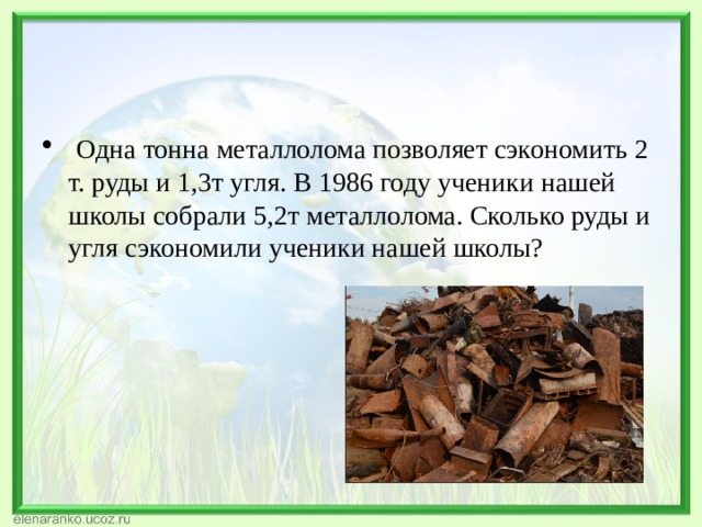   Одна тонна металлолома позволяет сэкономить 2 т. руды и 1,3т угля. В 1986 году ученики нашей школы собрали 5,2т металлолома. Сколько руды и угля сэкономили ученики нашей школы? 