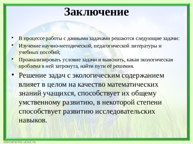 Заключение   В процессе работы с данными задачами решаются следующие задачи: Изучение научно-методической, педагогической литературы и учебных пособий; Проанализировать условие задачи и выяснить, какая экологическая проблема в ней затронута, найти пути её решения. Решение задач с экологическим содержанием влияет в целом на качество математических знаний учащихся, способствует их общему умственному развитию, в некоторой степени способствует развитию исследовательских навыков. 