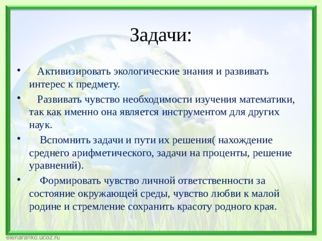 Задачи:  Активизировать экологические знания и развивать интерес к предмету.          Развивать чувство необходимости изучения математики, так как именно она является инструментом для других наук.      Вспомнить задачи и пути их решения( нахождение среднего арифметического, задачи на проценты, решение уравнений).      Формировать чувство личной ответственности за состояние окружающей среды, чувство любви к малой родине и стремление сохранить красоту родного края. 