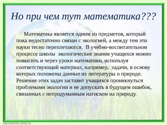 Но при чем тут математика???  Математика является одним из предметов, который пока недостаточно связан с экологией, а между тем эти науки тесно переплетаются.  В учебно-воспитательном процессе школы  экологические знания учащихся можно повысить и через уроки математики, используя соответствующий материал, например, задачи, в основу которых положены данные из литературы о природе. Решение этих задач заставит учащихся проникнуться проблемами экологии и не допускать в будущем ошибок, связанных с непродуманным натиском на природу. 