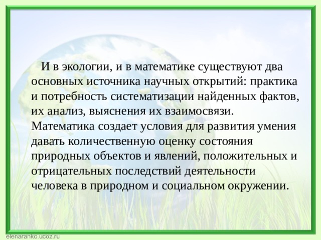  И в экологии, и в математике существуют два основных источника научных открытий: практика и потребность систематизации найденных фактов, их анализ, выяснения их взаимосвязи. Математика создает условия для развития умения давать количественную оценку состояния природных объектов и явлений, положительных и отрицательных последствий деятельности человека в природном и социальном окружении.   