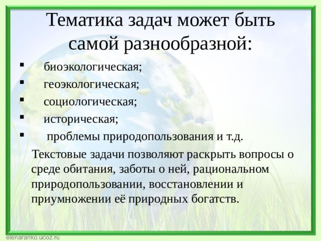 Тематика задач может быть самой разнообразной:  биоэкологическая;  геоэкологическая;  социологическая;  историческая;  проблемы природопользования и т.д.  Текстовые задачи позволяют раскрыть вопросы о среде обитания, заботы о ней, рациональном природопользовании, восстановлении и приумножении её природных богатств. 