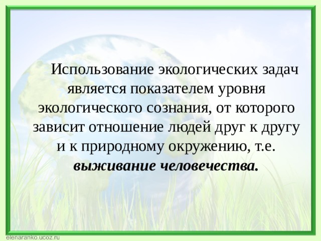  Использование экологических задач является показателем уровня экологического сознания, от которого зависит отношение людей друг к другу и к природному окружению, т.е. выживание человечества. 