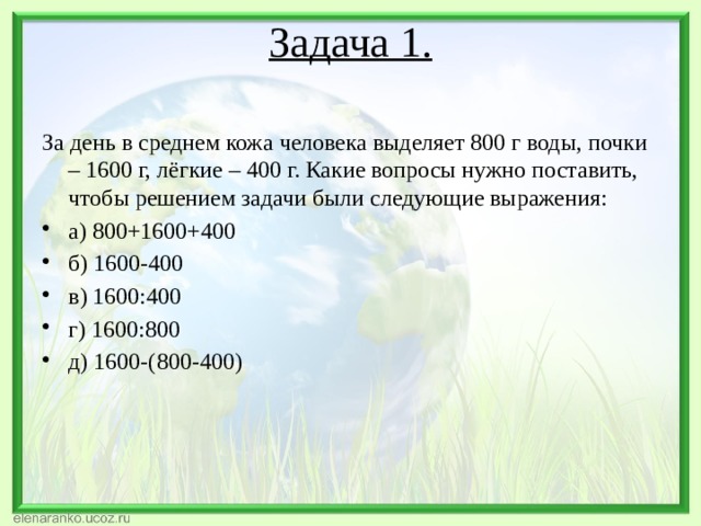 Задача 1.   За день в среднем кожа человека выделяет 800 г воды, почки – 1600 г, лёгкие – 400 г. Какие вопросы нужно поставить, чтобы решением задачи были следующие выражения: а) 800+1600+400 б) 1600-400 в) 1600:400 г) 1600:800 д) 1600-(800-400) 