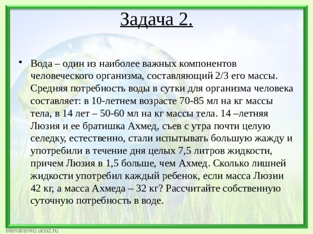 Задача 2.   Вода – один из наиболее важных компонентов человеческого организма, составляющий 2/3 его массы. Средняя потребность воды в сутки для организма человека составляет: в 10-летнем возрасте 70-85 мл на кг массы тела, в 14 лет – 50-60 мл на кг массы тела. 14 –летняя Люзия и ее братишка Ахмед, съев с утра почти целую селедку, естественно, стали испытывать большую жажду и употребили в течение дня целых 7,5 литров жидкости, причем Люзия в 1,5 больше, чем Ахмед. Сколько лишней жидкости употребил каждый ребенок, если масса Люзии 42 кг, а масса Ахмеда – 32 кг? Рассчитайте собственную суточную потребность в воде. 