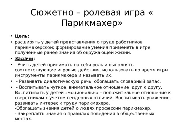 Сюжетно – ролевая игра « Парикмахер» Цель: расширять у детей представления о труде работников парикмахерской; формирование умения применять в игре полученные ранее знания об окружающей жизни. Задачи : - Учить детей принимать на себя роль и выполнять соответствующие игровые действия, использовать во время игры инструменты парикмахера и называть их.   - Развивать диалогическую речь, обогащать словарный запас.   - Воспитывать чуткое, внимательное отношение  друг к другу. Воспитывать у детей эмоционально – положительное отношение к сверстникам с учетом гендерных отличий. Воспитывать уважение, развивать интерес к труду парикмахера.  -Обогащать знания детей о людях профессии парикмахер.  - Закреплять знания о правилах поведения в общественных местах. 