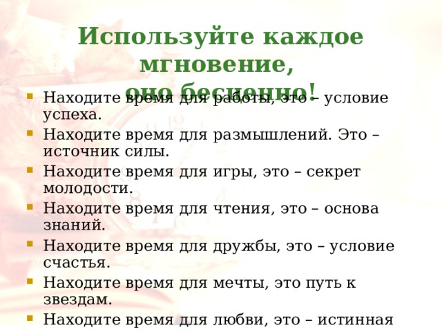 Используйте каждое мгновение,  оно бесценно! Находите время для работы, это – условие успеха. Находите время для размышлений. Это – источник силы. Находите время для игры, это – секрет молодости. Находите время для чтения, это – основа знаний. Находите время для дружбы, это – условие счастья. Находите время для мечты, это путь к звездам. Находите время для любви, это – истинная радость жизни. Находите время для веселья – это музыка души . 