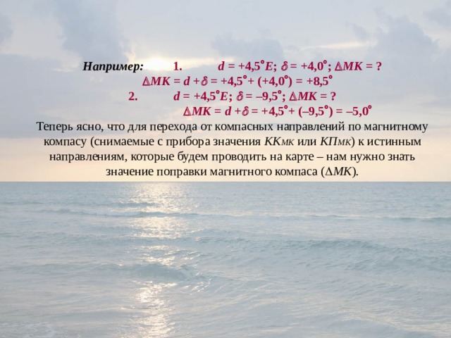 Например:   1.  d = +4,5  Е ;  = +4,0  ;  МК = ?    МК =  d +  = +4,5  + (+4,0  ) = +8,5     2.  d = +4,5  Е ;  = –9,5  ;  МК = ?    МК =  d +  = +4,5  + (–9,5  ) = –5,0  Теперь ясно, что для перехода от компасных направлений по магнитному компасу (снимаемые с прибора значения КК МК или КП МК ) к истинным направлениям, которые будем проводить на карте – нам нужно знать значение поправки магнитного компаса (  МК ). 
