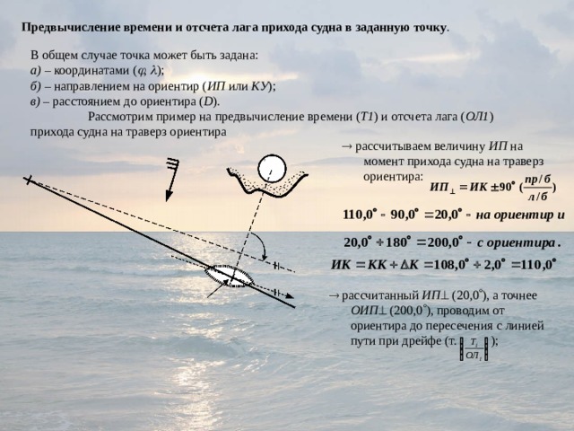 Предвычисление времени и отсчета лага прихода судна в заданную точку . В общем случае точка может быть задана: а) – координатами (  ,  ); б) – направлением на ориентир ( ИП или КУ ); в) – расстоянием до ориентира ( D ).  Рассмотрим пример на предвычисление времени ( Т1 ) и отсчета лага ( ОЛ1 ) прихода судна на траверз ориентира   рассчитываем величину ИП на момент прихода судна на траверз ориентира:   рассчитанный ИП  (20,0  ), а точнее ОИП  (200,0  ), проводим от ориентира до пересечения с линией пути при дрейфе (т. ); 
