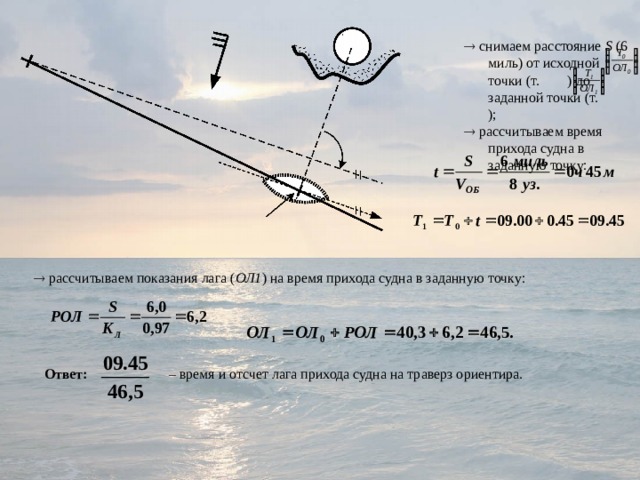   снимаем расстояние S (6 миль) от исходной точки (т. ) до заданной точки (т. );   рассчитываем время прихода судна в заданную точку:   снимаем расстояние S (6 миль) от исходной точки (т. ) до заданной точки (т. );   рассчитываем время прихода судна в заданную точку:   рассчитываем показания лага ( ОЛ1 ) на время прихода судна в заданную точку: Ответ: – время и отсчет лага прихода судна на траверз ориентира. 
