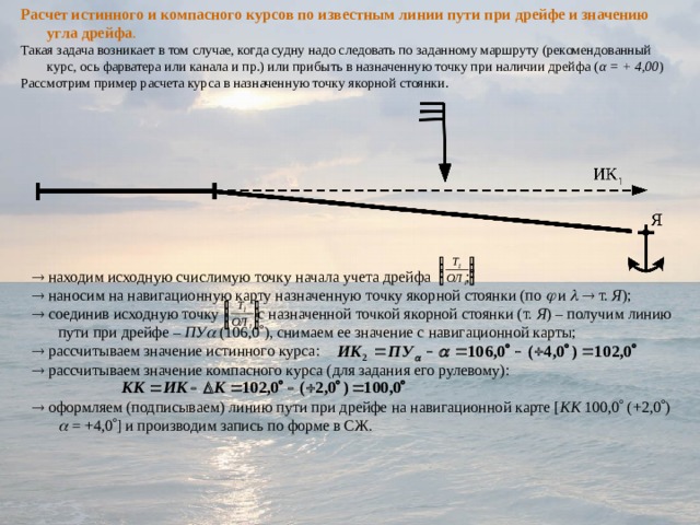 Расчет истинного и компасного курсов по известным линии пути при дрейфе и значению угла дрейфа . Такая задача возникает в том случае, когда судну надо следовать по заданному маршруту (рекомендованный курс, ось фарватера или канала и пр.) или прибыть в назначенную точку при наличии дрейфа ( α = + 4,00 ) Рассмотрим пример расчета курса в назначенную точку якорной стоянки.   находим исходную счислимую точку начала учета дрейфа ;   наносим на навигационную карту назначенную точку якорной стоянки (по  и    т. Я );   соединив исходную точку с назначенной точкой якорной стоянки (т. Я ) – получим линию пути при дрейфе – ПУ   (106,0  ), снимаем ее значение с навигационной карты;   рассчитываем значение истинного курса:   рассчитываем значение компасного курса (для задания его рулевому):   оформляем (подписываем) линию пути при дрейфе на навигационной карте [ КК 100,0  (+2,0  )  = +4,0  ] и производим запись по форме в СЖ. 