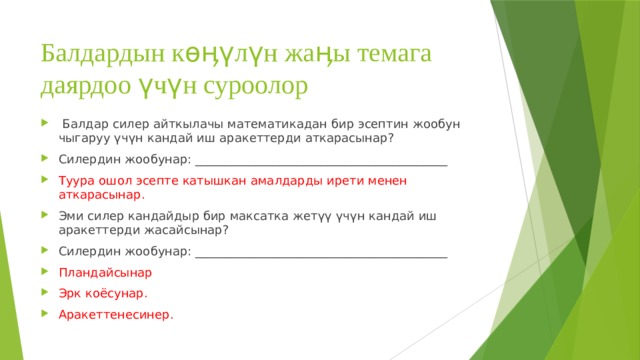 Балдардын көӊүлүн жаӊы темага даярдоо үчүн суроолор  Балдар силер айткылачы математикадан бир эсептин жообун чыгаруу үчүн кандай иш аракеттерди аткарасынар? Силердин жообунар: __________________________________________ Туура ошол эсепте катышкан амалдарды ирети менен аткарасынар. Эми силер кандайдыр бир максатка жетүү үчүн кандай иш аракеттерди жасайсынар? Силердин жообунар: __________________________________________ Пландайсынар Эрк коёсунар. Аракеттенесинер. 