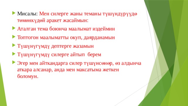 Мисалы: Мен силерге жаны теманы түшүндүрүүдө төмөнкүдөй аракет жасаймын: Аталган тема боюнча маалымат издеймин Топтогон маалыматты окуп, даярданамын Түшүнүгүмдү дептерге жазамын Түшүнүгүмдү силерге айтып берем Эгер мен айткандарга силер түшүнсөнөр, өз алдынча аткара алсанар, анда мен максатыма жеткен боломун. 