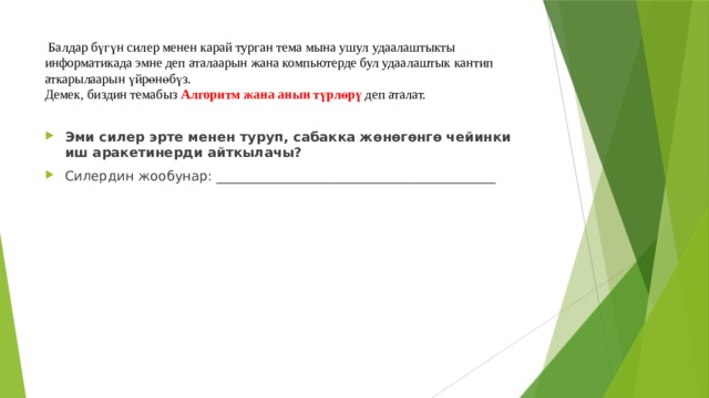  Балдар бүгүн силер менен карай турган тема мына ушул удаалаштыкты информатикада эмне деп аталаарын жана компьютерде бул удаалаштык кантип аткарылаарын үйрөнөбүз.  Демек, биздин темабыз Алгоритм  жана анын түрлөрү  деп аталат. Эми силер эрте менен туруп, сабакка жөнөгөнгө чейинки иш аракетинерди айткылачы? Силердин жообунар: __________________________________________ 