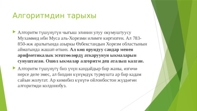 Алгоритмдин тарыхы Алгоритм түшүнүгүн чыгыш элинин улуу окумуштуусу Мухаммед ибн Муса аль-Хорезми илимге киргизген. Ал 783-850-жж аралыгында азыркы Өзбекстандын Хорезм областынын аймагында жашап өткөн. Ал көп орундуу сандар менен арифметикалык эсептөөлөрдү аткаруунун ыкмаларын сунуштаган. Ошол ыкмалар алгоритм деп аталып калган. Алгоритм түшүнүгү биз үчүн кандайдыр бир жаны, өзгөчө нерсе деле эмес, ал биздин күнүмдүк турмушта ар бир кадам сайын жолугат. Ар кимибиз күнүгө ойлонбостон жүздөгөн алгоритмди колдонобуз. 