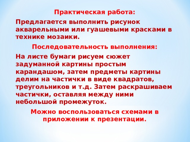 Практическая работа: Предлагается выполнить рисунок акварельными или гуашевыми красками в технике мозаики. Последовательность выполнения: На листе бумаги рисуем сюжет задуманной картины простым карандашом, затем предметы картины делим на частички в виде квадратов, треугольников и т.д. Затем раскрашиваем частички, оставляя между ними небольшой промежуток. Можно воспользоваться схемами в приложении к презентации.  