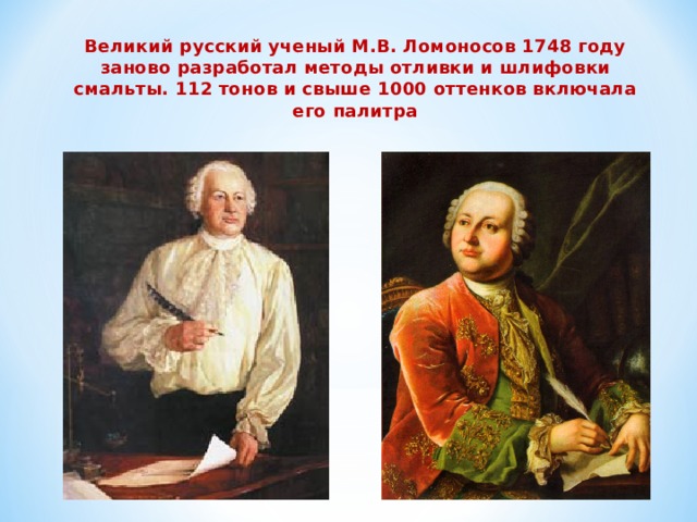 Великий русский ученый М.В. Ломоносов 1748 году заново разработал методы отливки и шлифовки смальты. 112 тонов и свыше 1000 оттенков включала его палитра 