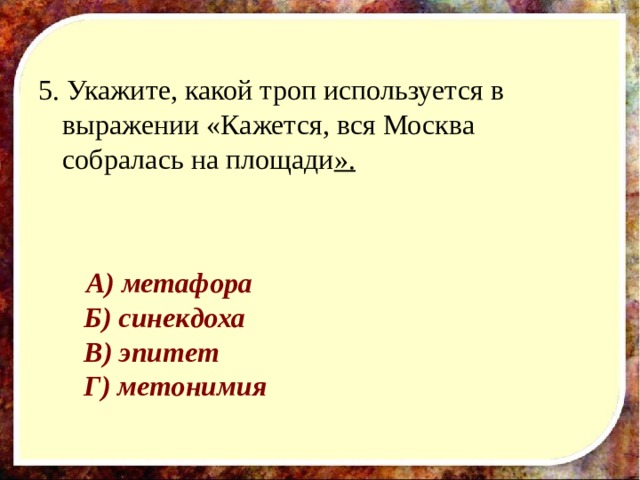 5. Укажите, какой троп используется в выражении «Кажется, вся Москва собралась на площади ».         А) метафора       Б) синекдоха       В) эпитет       Г) метонимия 