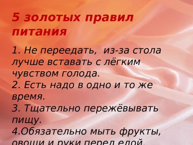 5 золотых правил питания   1. Не переедать, из-за стола лучше вставать с лёгким чувством голода.  2. Есть надо в одно и то же время.  3. Тщательно пережёвывать пищу.  4.Обязательно мыть фрукты, овощи и руки перед едой.  5.Не забывать поблагодарить тех, кто приготовил вам еду.