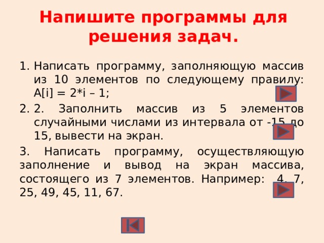 Напишите программы для решения задач.   Написать программу, заполняющую массив из 10 элементов по следующему правилу: А[i] = 2*i – 1; 2. Заполнить массив из 5 элементов случайными числами из интервала от -15 до 15, вывести на экран. 3. Написать программу, осуществляющую заполнение и вывод на экран массива, состоящего из 7 элементов. Например: 4, 7, 25, 49, 45, 11, 67. 