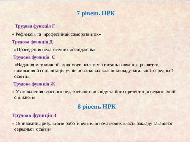 7 рівень НРК  Трудова функція Г « Рефлексія та професійний саморозвиток» Трудова функція Д  « Проведення педагогічних досліджень»  Трудова функція Є  «Надання методичної допомоги колегам з питань навчання, розвитку, виховання й соціалізація учнів початкових класів закладу загальної середньої освіти»  Трудова функція Ж « Узагальнення власного педагог ічного досвіду та його презентація педагогічній спільноті»  8 рівень НРК Трудова функція З « Оц інювання результатів роботи вчителів початкових класів закладу загальної середньої освіти» 