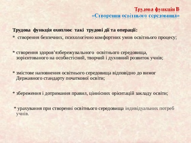 Трудова функція охоплює так і трудові дії та операції: *  створення безпечних, психологічно комфортних умов освітнього процесу; * створення здоро в’язбережувального освітнього середовища, зорі єнтова ного на особистісний, творчий і духовний розвиток учнів; * змістове наповнення освітнього середовища відповідно до вимог Державного стандарту початкової осв іти; * збереження і дотримання правил, ц іннісних орі єнтац ій закладу освіти;  * урахування при створенн і освітнього середовища індивідуальних потреб учнів.  