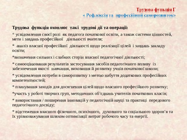 Трудова функція охоплює так і трудові дії та операції: * усвідомлення сво є ї ролі як педагога початкової освіти, а також системи цінностей, мети і завдань професійної діяльності вчителя; * аналіз власної професійно ї д іяльності щодо реалізації цілей і завдань закладу освіти; *визначення сильних і слабких сторін власної педагогічної діяльності; * самооцінювання результатів застосування засобів педагогічного впливу із забезпечення якості навчання, виховання й розвитку учнів початкової школи; * усвідомлення потреби в саморозвитку з метою набуття додаткових професійних компетентностей; * планування заход ів для досягнення цілей щодо власного професійного розвитку; *участь у роботі творчих груп, методичних об’єднань учителів початкових клас ів; * використання / поширення інновацій у педагогічній науці та практиці передового педагогічного досвіду; * відстеження власного фізичного, психічного, духовного та соціального здоров’я та їх урівноважування шляхом оптимізації витрат робочого часу та енергії.   