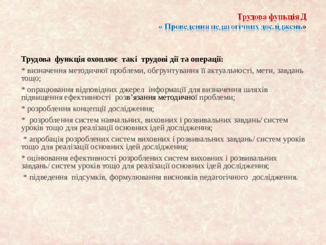 Трудова функція охоплює так і трудові дії та операції: * визначення методичної проблеми, обгрунтування її актуальності, мети, завдань тощо; * опрацювання відповідних джерел інформації для визначення шляхів підвищення ефективності роз в’язання методично ї проблеми; * розроблення концепції дослідження; * розроблення систем навчальних, виховних і розвивальних завдань/ систем уроків тощо для реалізації основних ідей дослідження;  * апробац ія розроблених систем виховних і розвивальних завдань/ систем уроків тощо для реалізації основних ідей дослідження; * оцінювання ефективності розроблених систем виховних і розвивальних завдань/ систем уроків тощо для реалізації основних ідей дослідження;  * підведення підсумків, формулювання висновків педагогічного дослідження. 