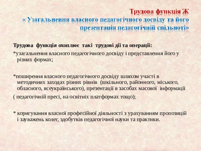 Трудова функція охоплює так і трудові дії та операції: *узагальнення власного педагогічного досвіду і представлення його у різних формах; *поширення власного педагогічного досвіду шляхом участ і в методичних заходах різних р івнів (шкільного, районного, міського, обласного, всеукра їнського), презентації в засобах масової інформа ції ( педагог ічній пресі, на освітніх платформах тощо); * коригування власно ї професійної діяльност і з урахуванням пропозицій і зауважень колег, здобутків педагог ічної науки та практики. 