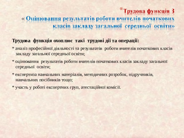 Трудова функція охоплює так і трудові дії та операції: * аналіз професійної діяльності та результатів роботи вчителів початкових класів закладу загально ї середньої осв іти; * оцінювання результатів роботи вчителів початкових класів закладу загальної середньої освіти; * експертиза навчальних матер іал ів, методичних розробок, п ідручників, навчальних посібників тощо; * участь у роботі експертних груп, атестаційної коміс ії. 