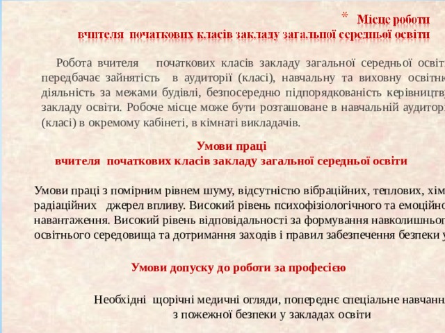  Робота вчителя  початкових класів закладу загальної середньої освіти передбачає зайнятість в аудиторії (класі), навчальну та виховну освітню діяльність за межами будівлі, безпосередню підпорядкованість керівництву закладу освіти. Робоче місце може бути розташоване в навчальній аудиторії (класі) в окремому кабінеті, в кімнаті викладачів. Умови праці вчителя початкових класів закладу загальної середньої освіти Умови праці з помірним рівнем шуму, відсутністю вібраційних, теплових, хімічних і радіаційних джерел впливу. Високий рівень психофізіологічного та емоційного навантаження. Високий рівень відповідальності за формування навколишнього освітнього середовища та дотримання заходів і правил забезпечення безпеки учнів. Умови допуску до роботи за професією Необхідні щорічні медичні огляди, попереднє спеціальне навчання  з пожежної безпеки у закладах освіти 