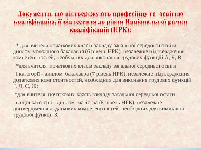  * для вчителя початкових класів закладу загальної середньої освіти – диплом молодшого бакалавра (6 рівень НРК), незалежне підтвердження компетентностей, необхідних для виконання трудових функцій А, Б, В;   *для вчителя початкових класів закладу загальної середньої освіти  І категорії - диплом бакалавра (7 рівень НРК), незалежне підтвердження додаткових компетентностей, необхідних для виконання трудових функцій Г, Д, Є, Ж;  * для вчителя початкових класів закладу загальної середньої освіти  вищої категорії - диплом магістра (8 рівень НРК), незалежне підтвердження додаткових компетентностей, необхідних для виконання трудової функції З. 