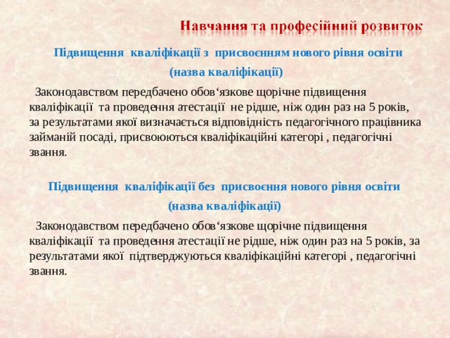   Підвищення кваліфікац і ї з присвоєнням нового рівня освіти  (назва квал і ф ік ації)  Законодавством передбачено обов‘язкове щорічне підвищення кваліфікаці ї та проведення атестаці ї не рідше, ніж один раз на 5 років, за результатами яко ї визначається відповідність педагогічного працівника займаній посаді, присвоюються кваліфікаційні категорі , педагогічні звання.  Підвищення кваліфікац і ї без присвоєння нового рівня освіти (назва квал і ф ік ації)  Законодавством передбачено обов‘язкове щорічне підвищення кваліфікаці ї та проведення атестаці ї не рідше, ніж один раз на 5 років, за результатами яко ї підтверджуються кваліфікаційні категорі , педагогічні звання.    