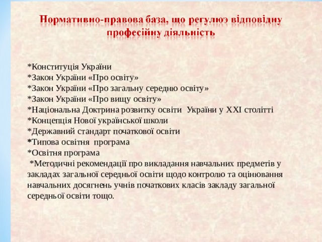    *Конституц ія України *Закон України «Про освіту» *Закон України «Про загальну середню освіту» *Закон України «Про вищу освіту» *Національна Доктрина розвитку освіти  України у ХХІ столітті *Концепція Нової української школи *Державний стандарт початкової освіти * Типова освітня програма *Осв ітня програма  *Методичні рекомендації про викладання навчальних предметів у закладах загальної середньої освіти щодо контролю та оцінювання навчальних досягнень учнів початкових класів закладу загальної середньої освіти тощо.  